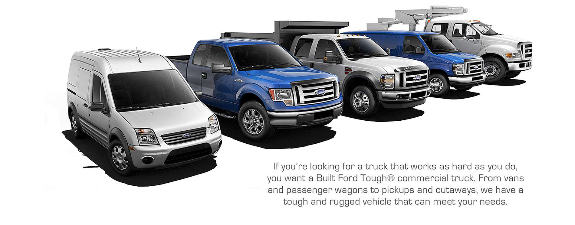 If you're looking for a truck that works as hard as you do, you want a Built Ford Tough commercial truck. From vans and passenger wagons to pickups and cutaways, we have a tough and rugged vehicle that can meet your needs